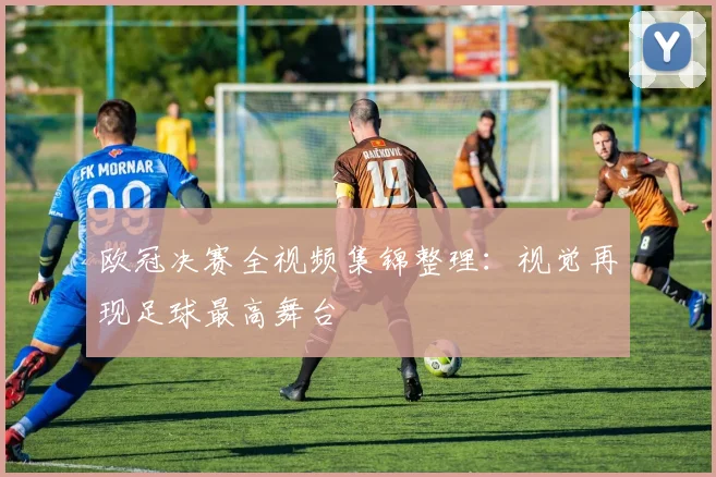 欧冠决赛全视频集锦整理：视觉再现足球最高舞台