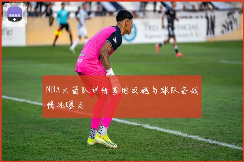 NBA火箭队训练基地设施与球队备战情况曝光