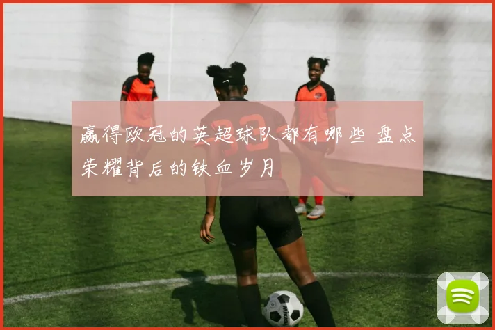 赢得欧冠的英超球队都有哪些 盘点荣耀背后的铁血岁月