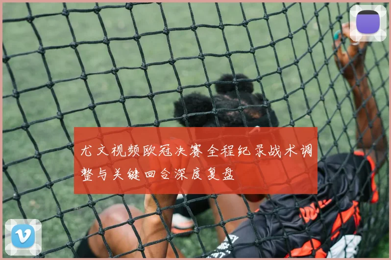 尤文视频欧冠决赛全程纪录战术调整与关键回合深度复盘