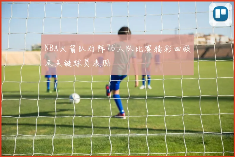 NBA火箭队对阵76人队比赛精彩回顾及关键球员表现