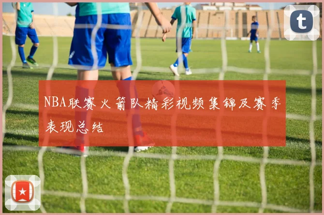 NBA联赛火箭队精彩视频集锦及赛季表现总结